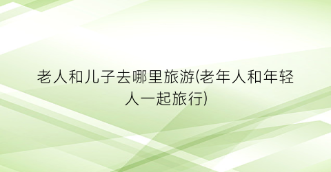 老人和儿子去哪里旅游(老年人和年轻人一起旅行)