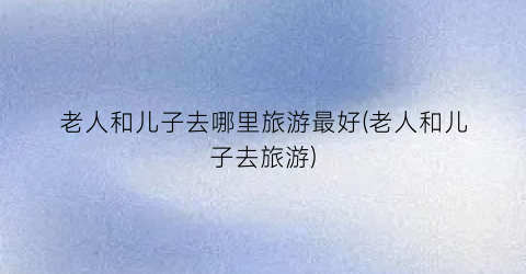老人和儿子去哪里旅游最好(老人和儿子去旅游)