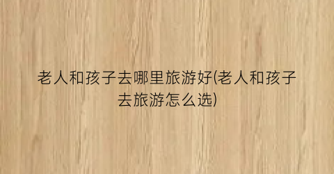 老人和孩子去哪里旅游好(老人和孩子去旅游怎么选)
