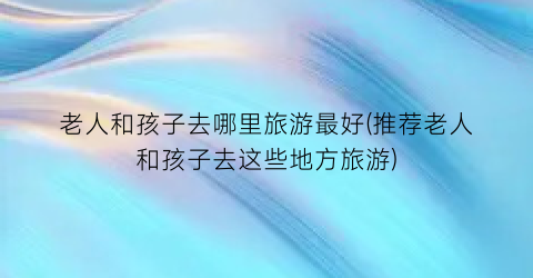 老人和孩子去哪里旅游最好(推荐老人和孩子去这些地方旅游)