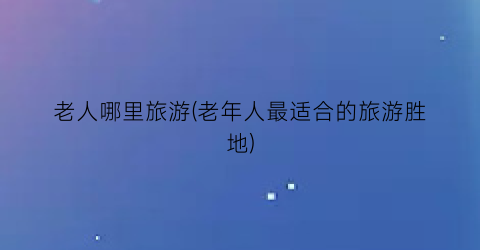 老人哪里旅游(老年人最适合的旅游胜地)