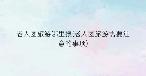 老人团旅游哪里报(老人团旅游需要注意的事项)