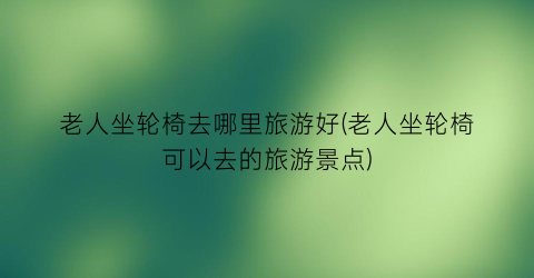 老人坐轮椅去哪里旅游好(老人坐轮椅可以去的旅游景点)