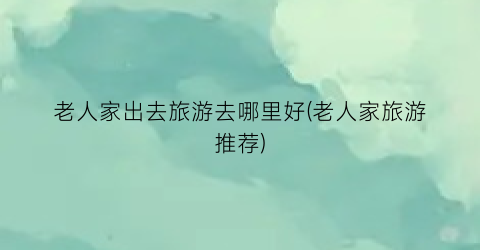 老人家出去旅游去哪里好(老人家旅游推荐)