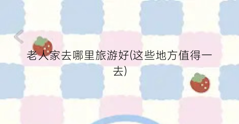 老人家去哪里旅游好(这些地方值得一去)