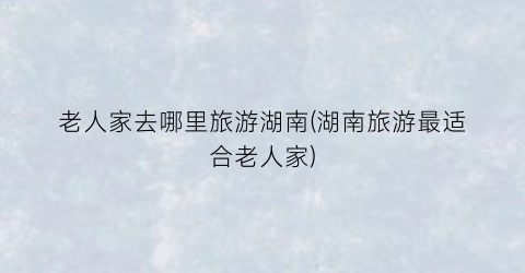 老人家去哪里旅游湖南(湖南旅游最适合老人家)