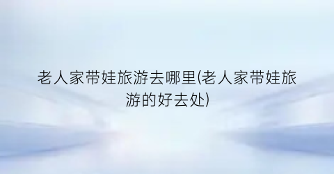 老人家带娃旅游去哪里(老人家带娃旅游的好去处)