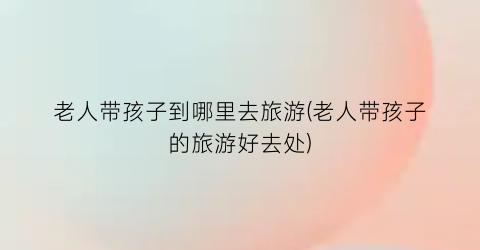 老人带孩子到哪里去旅游(老人带孩子的旅游好去处)