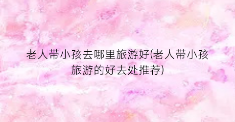 老人带小孩去哪里旅游好(老人带小孩旅游的好去处推荐)