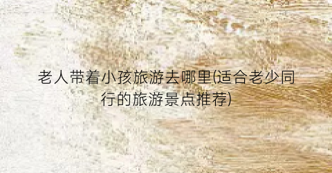 老人带着小孩旅游去哪里(适合老少同行的旅游景点推荐)