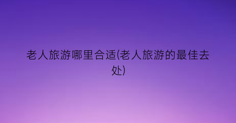 老人旅游哪里合适(老人旅游的最佳去处)
