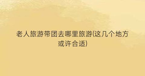 老人旅游带团去哪里旅游(这几个地方或许合适)
