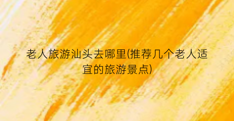 老人旅游汕头去哪里(推荐几个老人适宜的旅游景点)
