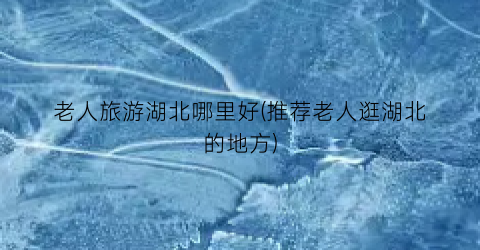 老人旅游湖北哪里好(推荐老人逛湖北的地方)