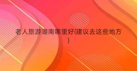 老人旅游湖南哪里好(建议去这些地方)