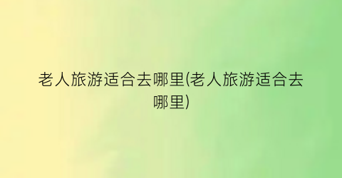 老人旅游适合去哪里(老人旅游适合去哪里)
