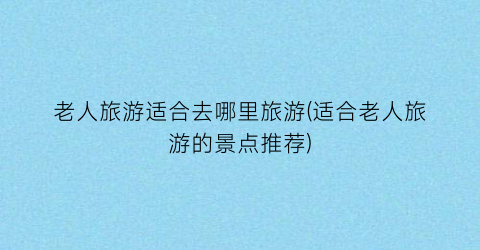 老人旅游适合去哪里旅游(适合老人旅游的景点推荐)
