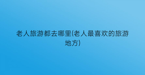 老人旅游都去哪里(老人最喜欢的旅游地方)