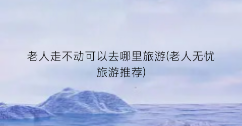 老人走不动可以去哪里旅游(老人无忧旅游推荐)