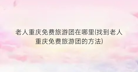 老人重庆免费旅游团在哪里(找到老人重庆免费旅游团的方法)
