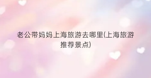 老公带妈妈上海旅游去哪里(上海旅游推荐景点)