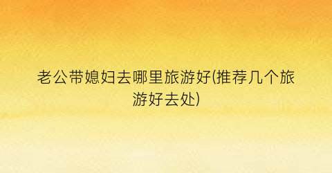 老公带媳妇去哪里旅游好(推荐几个旅游好去处)