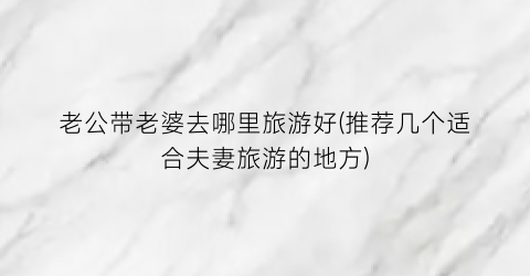老公带老婆去哪里旅游好(推荐几个适合夫妻旅游的地方)