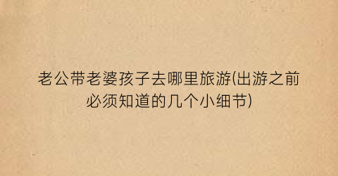 老公带老婆孩子去哪里旅游(出游之前必须知道的几个小细节)