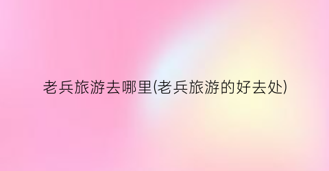 老兵旅游去哪里(老兵旅游的好去处)
