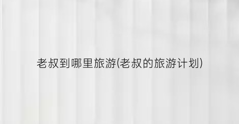 老叔到哪里旅游(老叔的旅游计划)