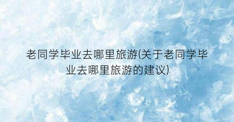 老同学毕业去哪里旅游(关于老同学毕业去哪里旅游的建议)