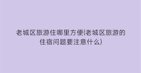 老城区旅游住哪里方便(老城区旅游的住宿问题要注意什么)