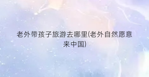 老外带孩子旅游去哪里(老外自然愿意来中国)