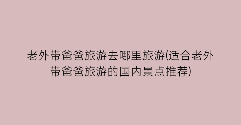 老外带爸爸旅游去哪里旅游(适合老外带爸爸旅游的国内景点推荐)