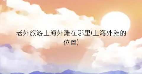 老外旅游上海外滩在哪里(上海外滩的位置)