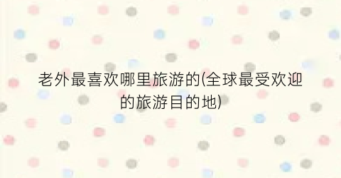 老外最喜欢哪里旅游的(全球最受欢迎的旅游目的地)