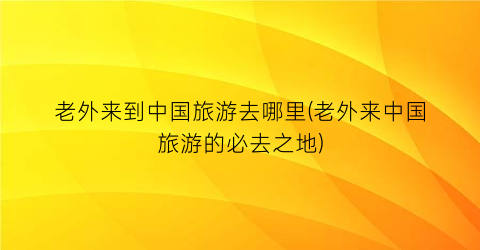 老外来到中国旅游去哪里(老外来中国旅游的必去之地)
