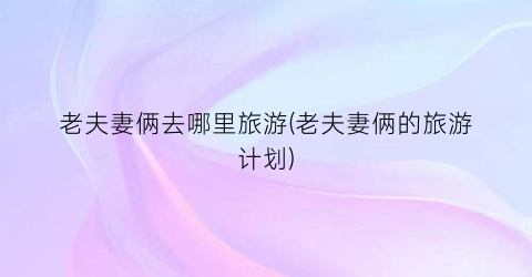 老夫妻俩去哪里旅游(老夫妻俩的旅游计划)