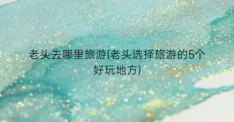 老头去哪里旅游(老头选择旅游的5个好玩地方)