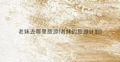 老妹去哪里旅游(老妹的旅游计划)