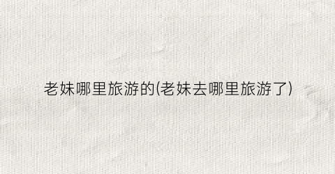 老妹哪里旅游的(老妹去哪里旅游了)