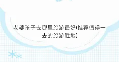 老婆孩子去哪里旅游最好(推荐值得一去的旅游胜地)