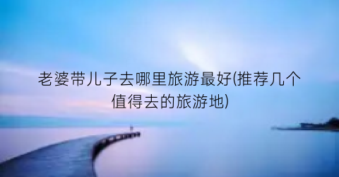 老婆带儿子去哪里旅游最好(推荐几个值得去的旅游地)