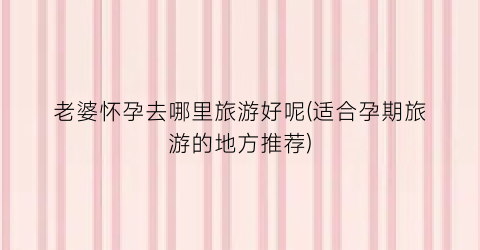 老婆怀孕去哪里旅游好呢(适合孕期旅游的地方推荐)