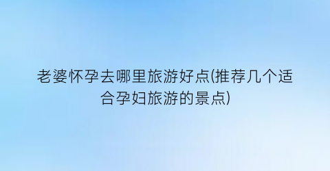 老婆怀孕去哪里旅游好点(推荐几个适合孕妇旅游的景点)