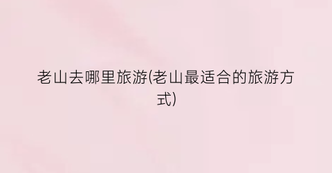 老山去哪里旅游(老山最适合的旅游方式)