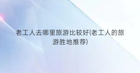 老工人去哪里旅游比较好(老工人的旅游胜地推荐)