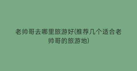 老帅哥去哪里旅游好(推荐几个适合老帅哥的旅游地)