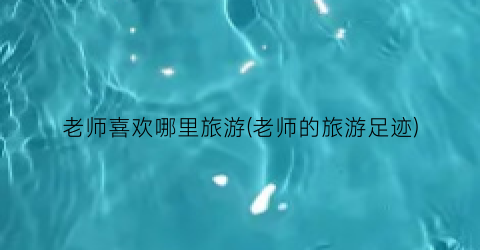 老师喜欢哪里旅游(老师的旅游足迹)