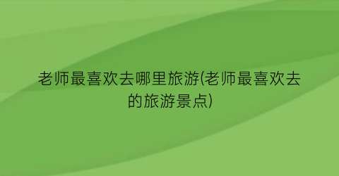 老师最喜欢去哪里旅游(老师最喜欢去的旅游景点)